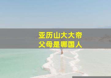 亚历山大大帝父母是哪国人