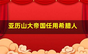 亚历山大帝国任用希腊人