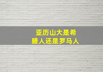 亚历山大是希腊人还是罗马人