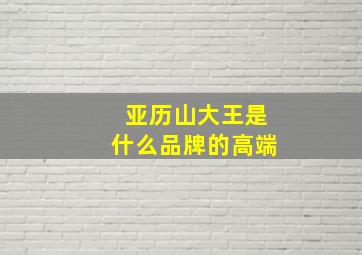 亚历山大王是什么品牌的高端