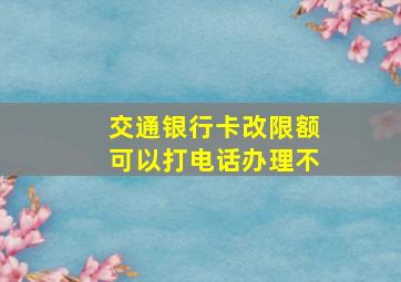 交通银行卡改限额可以打电话办理不