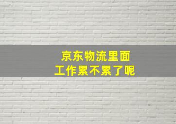 京东物流里面工作累不累了呢