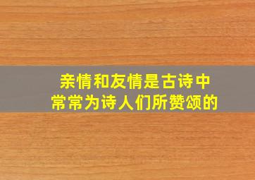 亲情和友情是古诗中常常为诗人们所赞颂的