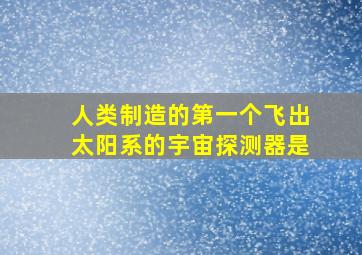 人类制造的第一个飞出太阳系的宇宙探测器是