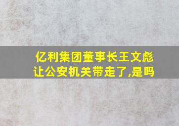 亿利集团董事长王文彪让公安机关带走了,是吗