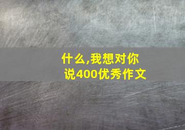 什么,我想对你说400优秀作文