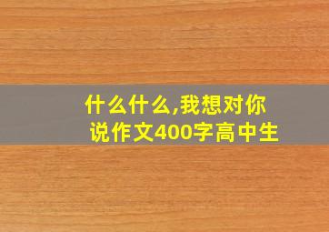 什么什么,我想对你说作文400字高中生