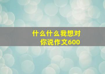 什么什么我想对你说作文600