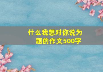 什么我想对你说为题的作文500字