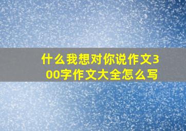 什么我想对你说作文300字作文大全怎么写