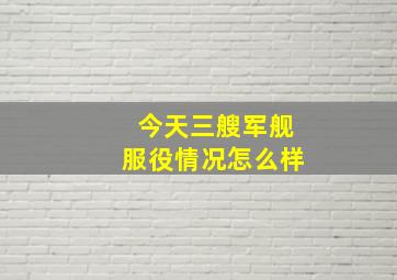 今天三艘军舰服役情况怎么样