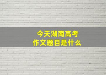 今天湖南高考作文题目是什么