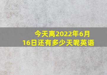 今天离2022年6月16日还有多少天呢英语