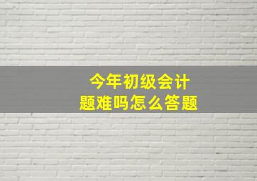 今年初级会计题难吗怎么答题