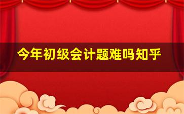 今年初级会计题难吗知乎