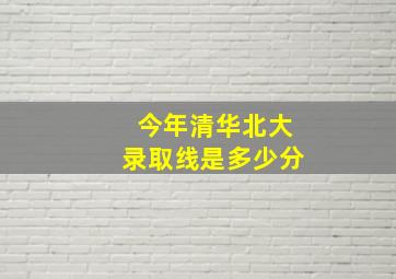 今年清华北大录取线是多少分