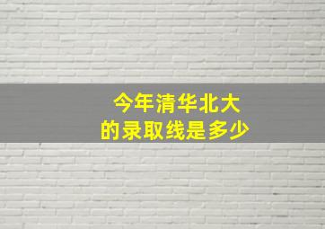 今年清华北大的录取线是多少