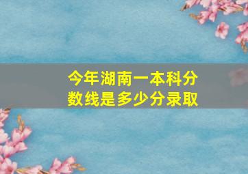 今年湖南一本科分数线是多少分录取