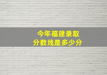 今年福建录取分数线是多少分