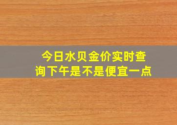 今日水贝金价实时查询下午是不是便宜一点