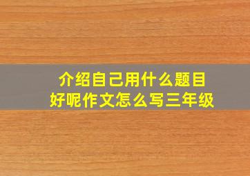 介绍自己用什么题目好呢作文怎么写三年级