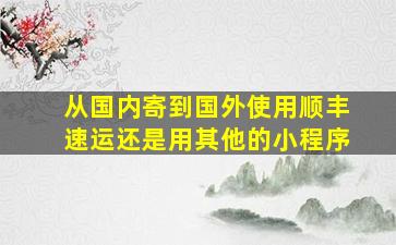 从国内寄到国外使用顺丰速运还是用其他的小程序