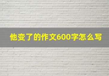 他变了的作文600字怎么写