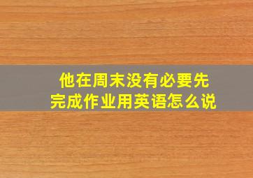 他在周末没有必要先完成作业用英语怎么说