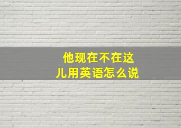 他现在不在这儿用英语怎么说