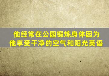 他经常在公园锻炼身体因为他享受干净的空气和阳光英语