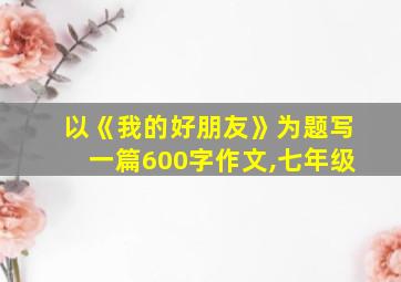 以《我的好朋友》为题写一篇600字作文,七年级