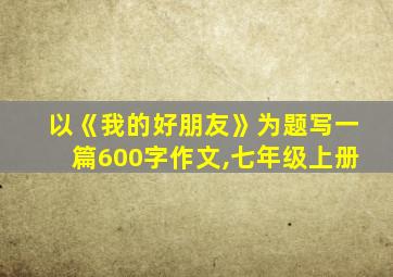 以《我的好朋友》为题写一篇600字作文,七年级上册