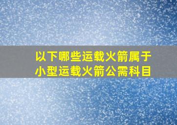 以下哪些运载火箭属于小型运载火箭公需科目