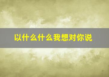 以什么什么我想对你说