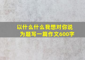 以什么什么我想对你说为题写一篇作文600字