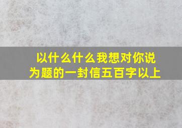 以什么什么我想对你说为题的一封信五百字以上