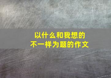 以什么和我想的不一样为题的作文