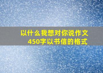 以什么我想对你说作文450字以书信的格式