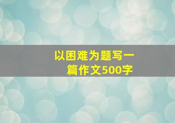 以困难为题写一篇作文500字