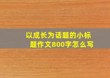 以成长为话题的小标题作文800字怎么写