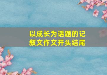 以成长为话题的记叙文作文开头结尾