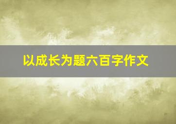 以成长为题六百字作文