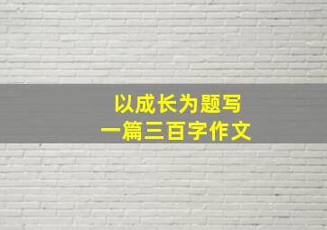 以成长为题写一篇三百字作文