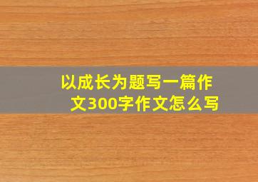 以成长为题写一篇作文300字作文怎么写