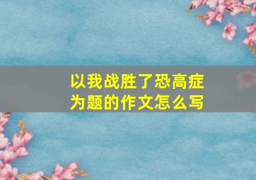 以我战胜了恐高症为题的作文怎么写