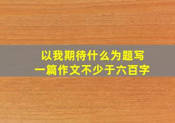 以我期待什么为题写一篇作文不少于六百字