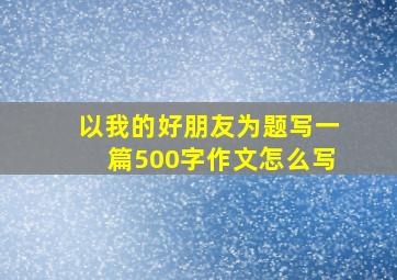 以我的好朋友为题写一篇500字作文怎么写