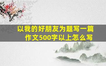 以我的好朋友为题写一篇作文500字以上怎么写