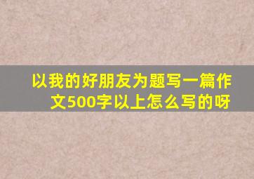 以我的好朋友为题写一篇作文500字以上怎么写的呀