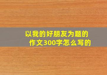 以我的好朋友为题的作文300字怎么写的